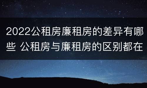 2022公租房廉租房的差异有哪些 公租房与廉租房的区别都在此,别再搞错了!
