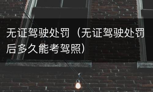 无证驾驶处罚（无证驾驶处罚后多久能考驾照）