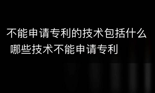 不能申请专利的技术包括什么 哪些技术不能申请专利