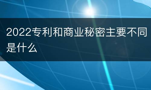 2022专利和商业秘密主要不同是什么