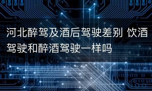 河北醉驾及酒后驾驶差别 饮酒驾驶和醉酒驾驶一样吗