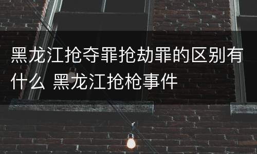 黑龙江抢夺罪抢劫罪的区别有什么 黑龙江抢枪事件