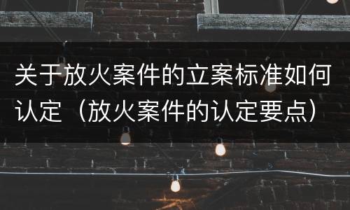 关于放火案件的立案标准如何认定（放火案件的认定要点）