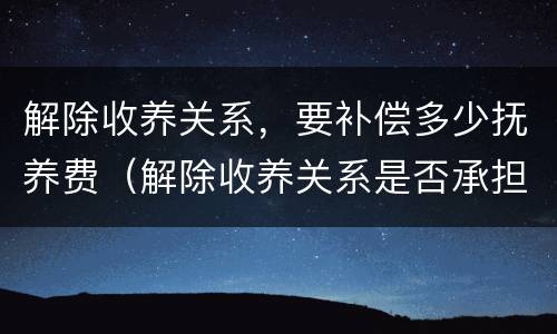 解除收养关系，要补偿多少抚养费（解除收养关系是否承担抚养费）