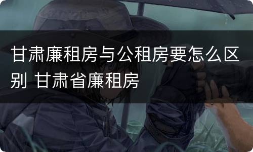 甘肃廉租房与公租房要怎么区别 甘肃省廉租房