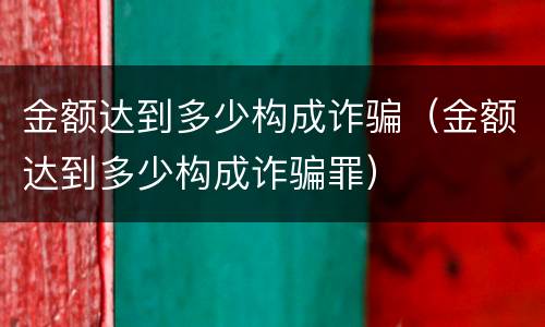 金额达到多少构成诈骗（金额达到多少构成诈骗罪）