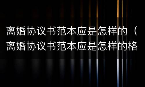 离婚协议书范本应是怎样的（离婚协议书范本应是怎样的格式）