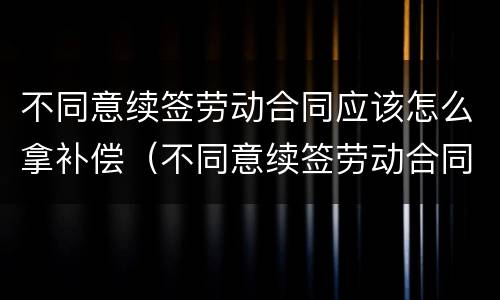 不同意续签劳动合同应该怎么拿补偿（不同意续签劳动合同的认定）