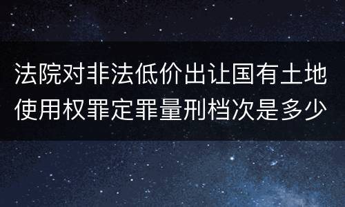 法院对非法低价出让国有土地使用权罪定罪量刑档次是多少