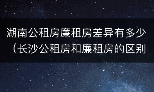 湖南公租房廉租房差异有多少（长沙公租房和廉租房的区别）