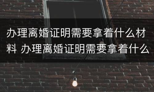 办理离婚证明需要拿着什么材料 办理离婚证明需要拿着什么材料呢