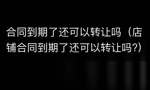 合同到期了还可以转让吗（店铺合同到期了还可以转让吗?）