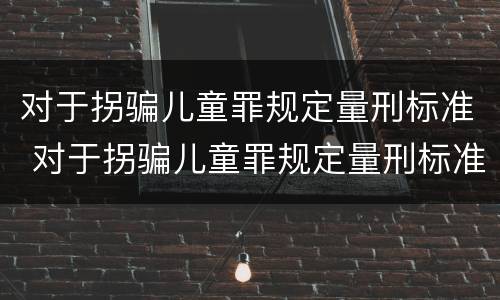 对于拐骗儿童罪规定量刑标准 对于拐骗儿童罪规定量刑标准最新