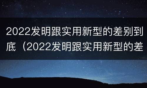 2022发明跟实用新型的差别到底（2022发明跟实用新型的差别到底有多大）