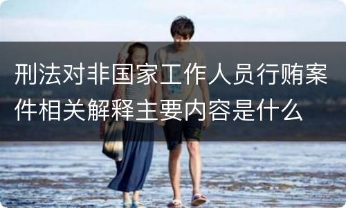 刑法对非国家工作人员行贿案件相关解释主要内容是什么