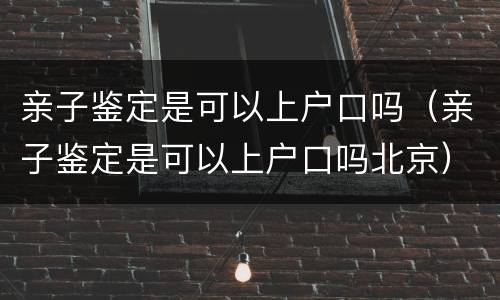 亲子鉴定是可以上户口吗（亲子鉴定是可以上户口吗北京）