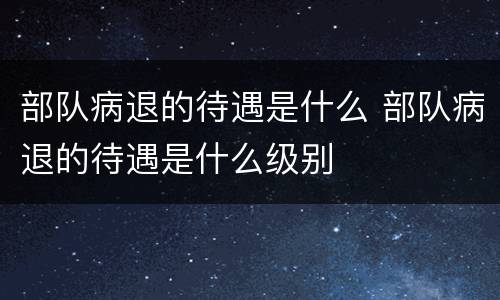 部队病退的待遇是什么 部队病退的待遇是什么级别