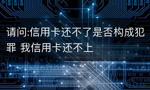 请问:信用卡还不了是否构成犯罪 我信用卡还不上