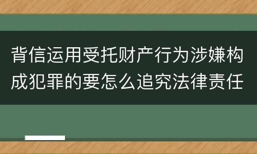 背信运用受托财产行为涉嫌构成犯罪的要怎么追究法律责任