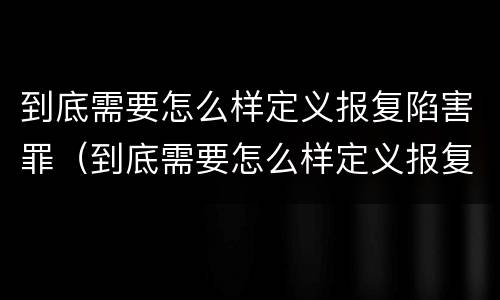 到底需要怎么样定义报复陷害罪（到底需要怎么样定义报复陷害罪呢）