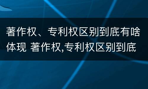 著作权、专利权区别到底有啥体现 著作权,专利权区别到底有啥体现呢