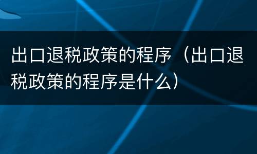 出口退税政策的程序（出口退税政策的程序是什么）