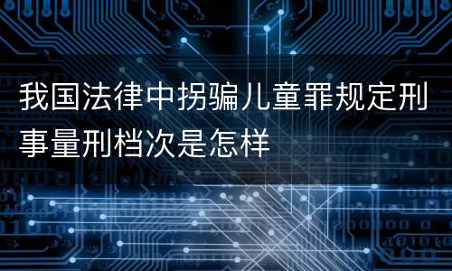 我国法律中拐骗儿童罪规定刑事量刑档次是怎样