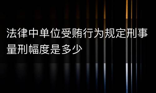 法律中单位受贿行为规定刑事量刑幅度是多少
