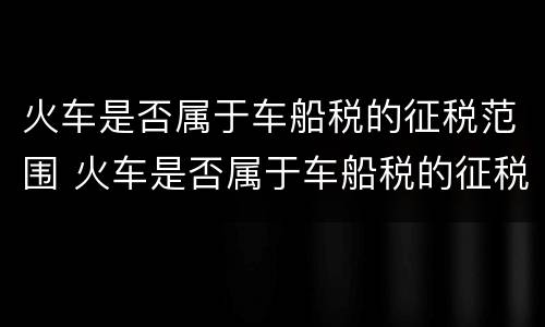 火车是否属于车船税的征税范围 火车是否属于车船税的征税范围呢