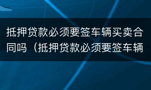 抵押贷款必须要签车辆买卖合同吗（抵押贷款必须要签车辆买卖合同吗）
