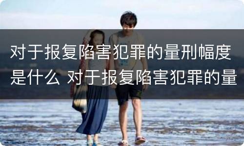 对于报复陷害犯罪的量刑幅度是什么 对于报复陷害犯罪的量刑幅度是什么标准