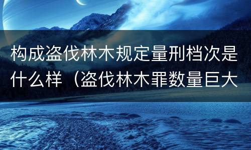 构成盗伐林木规定量刑档次是什么样（盗伐林木罪数量巨大的标准是多少?）