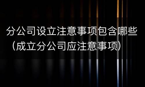 分公司设立注意事项包含哪些（成立分公司应注意事项）
