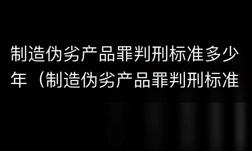制造伪劣产品罪判刑标准多少年（制造伪劣产品罪判刑标准多少年了）