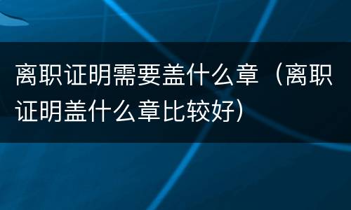 离职证明需要盖什么章（离职证明盖什么章比较好）