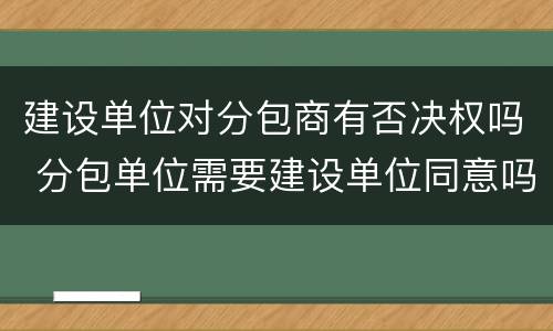 建设单位对分包商有否决权吗 分包单位需要建设单位同意吗