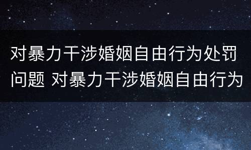 对暴力干涉婚姻自由行为处罚问题 对暴力干涉婚姻自由行为处罚问题的解释