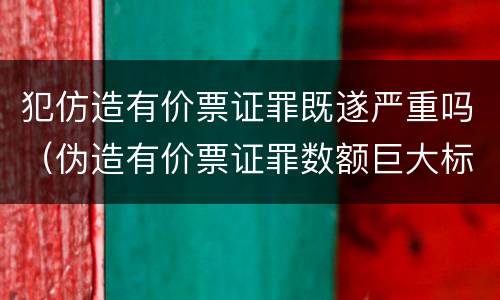 犯仿造有价票证罪既遂严重吗（伪造有价票证罪数额巨大标准）