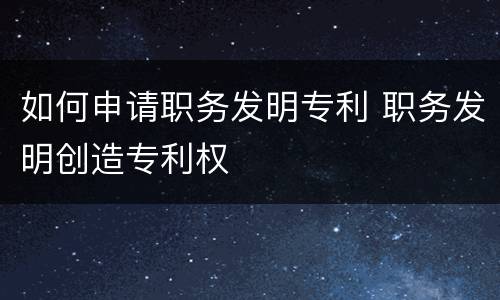如何申请职务发明专利 职务发明创造专利权