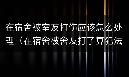 在宿舍被室友打伤应该怎么处理（在宿舍被舍友打了算犯法吗他）