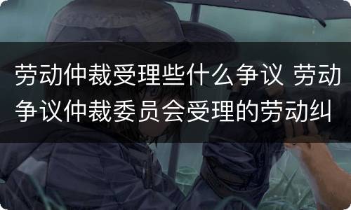 劳动仲裁受理些什么争议 劳动争议仲裁委员会受理的劳动纠纷范围有哪些