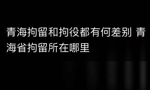青海拘留和拘役都有何差别 青海省拘留所在哪里