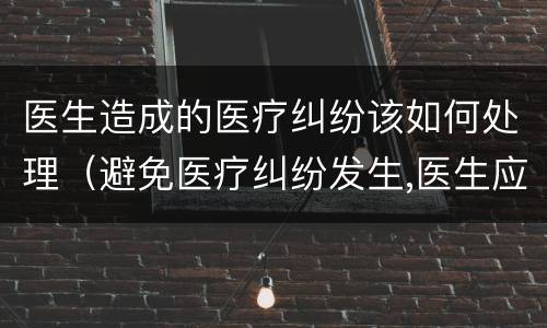 医生造成的医疗纠纷该如何处理（避免医疗纠纷发生,医生应该怎么做）
