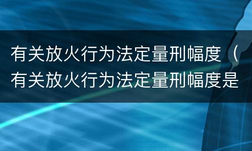 有关放火行为法定量刑幅度（有关放火行为法定量刑幅度是多少）