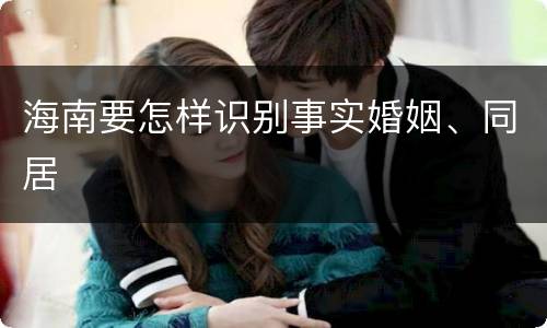 海南要怎样识别事实婚姻、同居