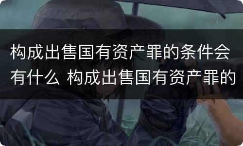 构成出售国有资产罪的条件会有什么 构成出售国有资产罪的条件会有什么影响