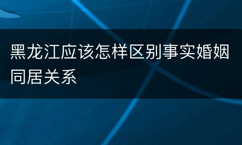 黑龙江应该怎样区别事实婚姻同居关系