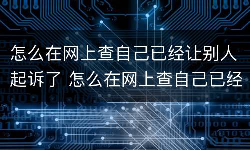 怎么在网上查自己已经让别人起诉了 怎么在网上查自己已经让别人起诉了没