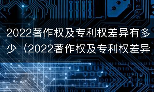 2022著作权及专利权差异有多少（2022著作权及专利权差异有多少种）