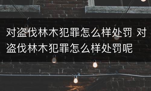对盗伐林木犯罪怎么样处罚 对盗伐林木犯罪怎么样处罚呢